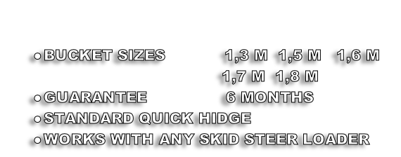 

BUCKET SIZES            1,3 M  1,5 M   1,6 M   
                                           1,7 M  1,8 M 
GUARANTEE                6 MONTHS
STANDARD QUICK HIDGE
WORKS WITH ANY SKID STEER LOADER