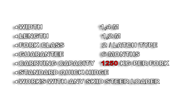 

WIDTH                          	1,4 M
LENGTH                       	 1,2 M
FORK CLASS                  2 / LATCH TYPE
GUARANTEE                  6 MONTHS
CARRYING CAPACITY   1250 KG PER FORK
STANDARD QUICK HIDGE 
WORKS WITH ANY SKID STEER LOADER
